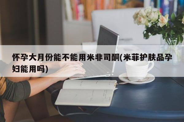 网上米非司酮片在线购买怀孕大月份能不能用米非司酮(米菲护肤品孕妇能用吗)